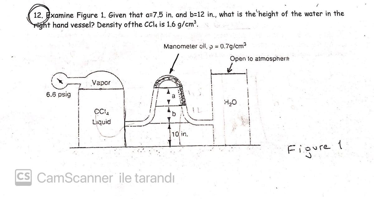 12. Examine Figure 1. Given that a=7.5 in. and b=12 in., what is the height of the water in the
ight hand vessel? Density ofthe CCI4 is 1.6 g/cm³.
Manometer oil,p = 0.7g/cm3
Open to atmosphere
Vapor
6.6 psig
Liquid
10 in.
Figure
CS CamScanner ile tarandı

