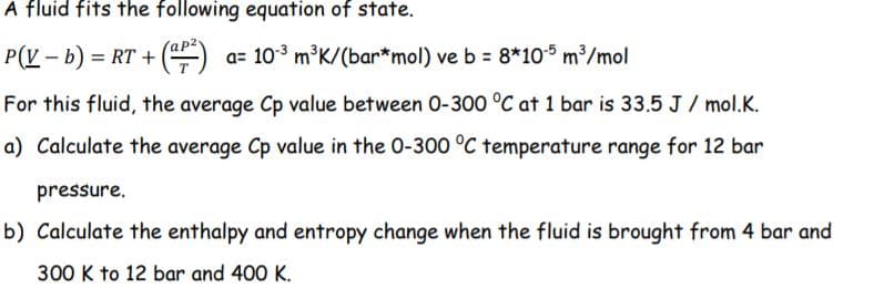 A fluid fits the following equation of state.
P(V - b) = RT +
()
a= 103 m³K/(bar*mol) ve b = 8*105 m³/mol
For this fluid, the average Cp value between 0-300 °C at 1 bar is 33.5 J / mol.K.
a) Calculate the average Cp value in the 0-300 °C temperature range for 12 bar
pressure.
b) Calculate the enthalpy and entropy change when the fluid is brought from 4 bar and
300 K to 12 bar and 400 K.
