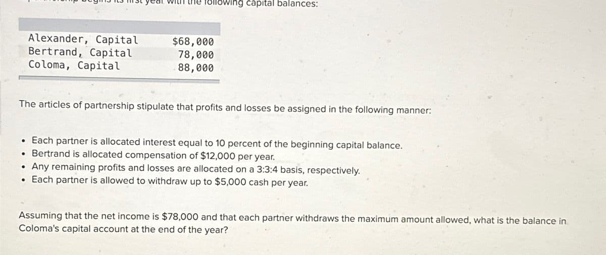 following capital balances:
Alexander, Capital
$68,000
Bertrand, Capital
Coloma, Capital
78,000
88,000
The articles of partnership stipulate that profits and losses be assigned in the following manner:
Each partner is allocated interest equal to 10 percent of the beginning capital balance.
Bertrand is allocated compensation of $12,000 per year.
Any remaining profits and losses are allocated on a 3:3:4 basis, respectively.
Each partner is allowed to withdraw up to $5,000 cash per year.
Assuming that the net income is $78,000 and that each partner withdraws the maximum amount allowed, what is the balance in
Coloma's capital account at the end of the year?