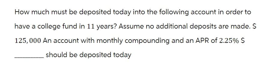 How much must be deposited today into the following account in order to
have a college fund in 11 years? Assume no additional deposits are made. $
125,000 An account with monthly compounding and an APR of 2.25% $
should be deposited today