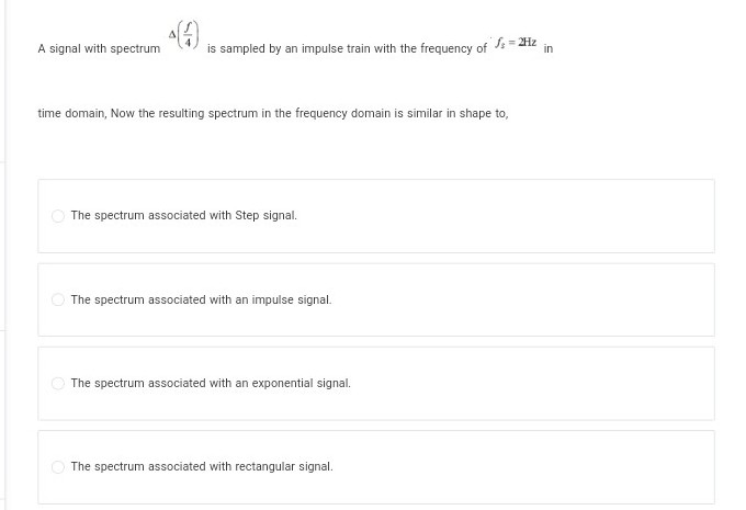 A signal with spectrum is sampled by an impulse train with the frequency of √ = 2Hz
in
time domain, Now the resulting spectrum in the frequency domain is similar in shape to,
The spectrum associated with Step signal.
The spectrum associated with an impulse signal.
The spectrum associated with an exponential signal.
The spectrum associated with rectangular signal.