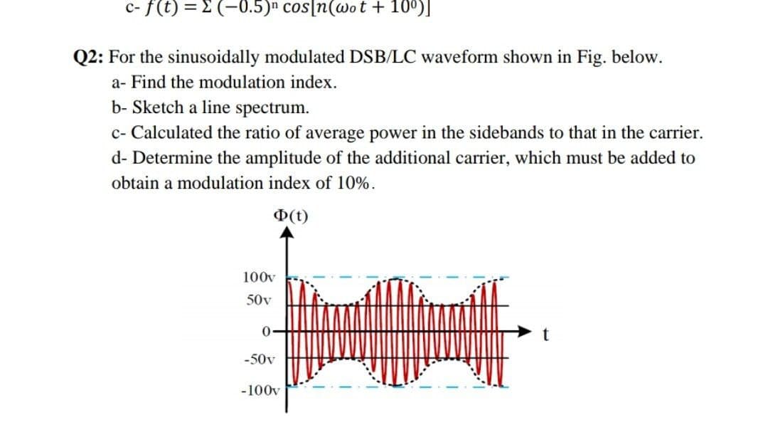 c- f(t) = E (-0.5)n cos[n(wo t + 10°)]
Q2: For the sinusoidally modulated DSB/LC waveform shown in Fig. below.
a- Find the modulation index.
b- Sketch a line spectrum.
c- Calculated the ratio of average power in the sidebands to that in the carrier.
d- Determine the amplitude of the additional carrier, which must be added to
obtain a modulation index of 10%.
D(t)
100v
50v
-50v
-100v
