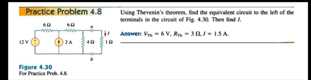 Practice Problem 4.8
Using Thevenin's theorem, find the equivalent circuit to the left of the
terminals in the circuit of Fig. 4.30. Then find I.
a
ww
Answer: Vm = 6 V, Rm = 3 N, I = 1.5 A.
12 V
2 A
Figure 4.30
For Practice Prob. 4.8.
