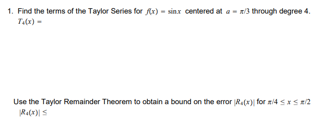 1. Find the terms of the Taylor Series for (x) = sinx centered at a = 7/3 through degree 4.
T4(x) =
Use the Taylor Remainder Theorem to obtain a bound on the error |R4(x)| for 1/4 < x < a/2
|R4(x)| <
