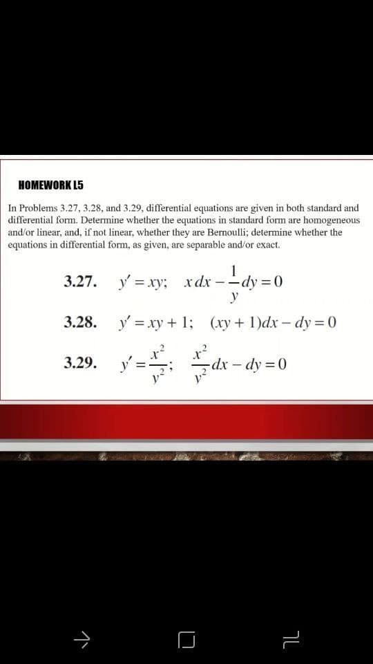 HOMEWORK L5
In Problems 3.27, 3.28, and 3.29, differential equations are given in both standard and
differential form. Determine whether the equations in standard form are homogeneous
and/or linear, and, if not linear, whether they are Bernoulli; determine whether the
equations in differential form, as given, are separable and/or exact.
1
3.27. y = xy; xdx --dy = 0
y
3.28. y = xy + 1; (xy+ 1)dx- dy = 0
y= Sdk - dy =0
3.29.
