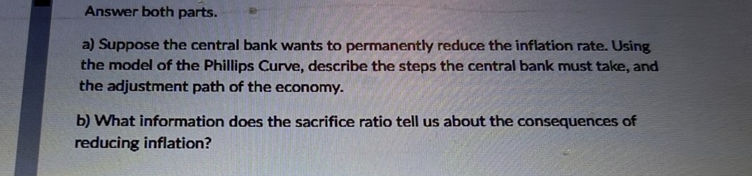 Answer both parts.
a) Suppose the central bank wants to permanently reduce the inflation rate. Using
the model of the Phillips Curve, describe the steps the central bank must take, and
the adjustment path of the economy.
b) What information does the sacrifice ratio tell us about the consequences of
reducing inflation?
