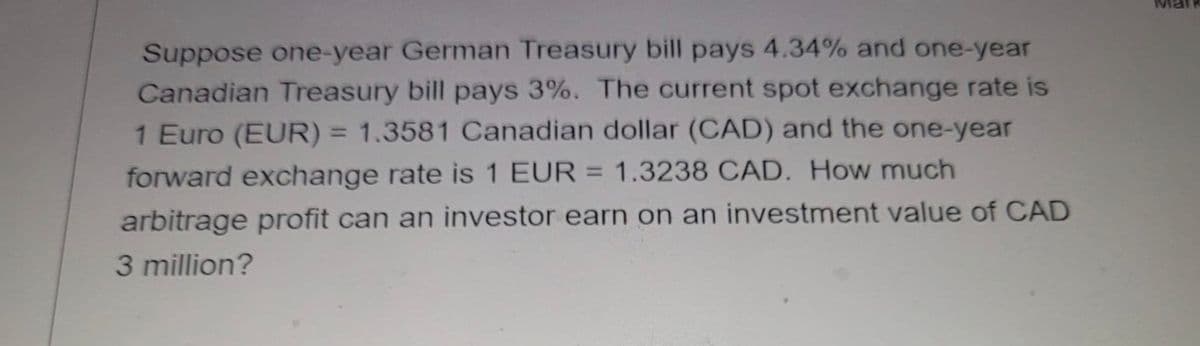Suppose one-year German Treasury bill pays 4.34% and one-year
Canadian Treasury bill pays 3%. The current spot exchange rate is
1 Euro (EUR) = 1.3581 Canadian dollar (CAD) and the one-year
forward exchange rate is 1 EUR = 1.3238 CAD. How much
%3D
arbitrage profit can an investor earn on an investment value of CAD
3 million?
