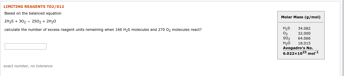 LIMITING REAGENTS T02/S12
Based on the balanced equation
Molar Mass (g/mol)
2H2S + 302 - 2S02 + 2H20
H2S
O2
sO2
34.082
calculate the number of excess reagent units remaining when 166 H2S molecules and 270 02 molecules react?
32.000
64.066
Н2о
Avogadro's No.
18.015
6.022x1023 mol"1
exact number, no tolerance
