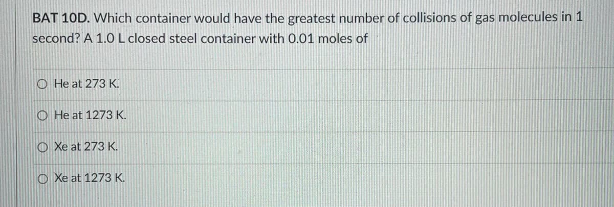 BAT 10D. Which container would have the greatest number of collisions of gas molecules in 1
second? A 1.0 L closed steel container with 0.01 moles of
He at 273 K.
He at 1273 K.
O Xe at 273 K.
O Xe at 1273 K.