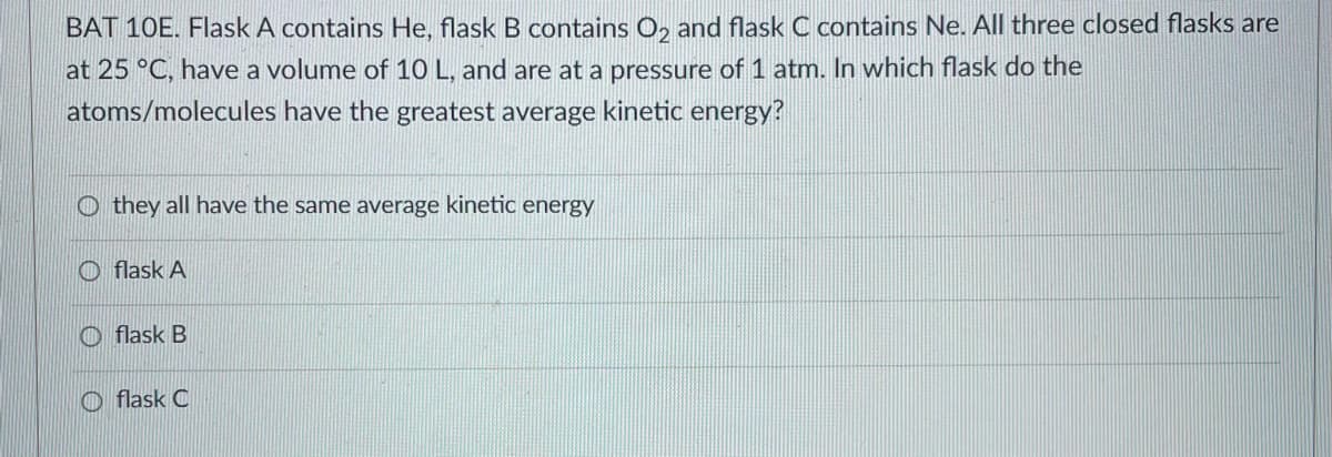BAT 10E. Flask A contains He, flask B contains O₂ and flask C contains Ne. All three closed flasks are
at 25 °C, have a volume of 10 L, and are at a pressure of 1 atm. In which flask do the
atoms/molecules have the greatest average kinetic energy?
Othey all have the same average kinetic energy
flask A
flask B
Oflask C