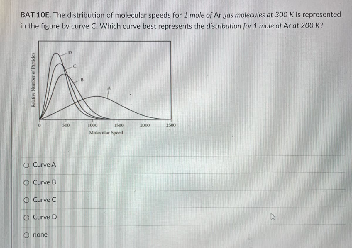 BAT 10E. The distribution of molecular speeds for 1 mole of Ar gas molecules at 300 K is represented
in the figure by curve C. Which curve best represents the distribution for 1 mole of Ar at 200 K?
Relative Number of Particles
O Curve A
Curve B
Curve C
Curve D
none
500
1000
1500
Molecular Speed
2000
2500
