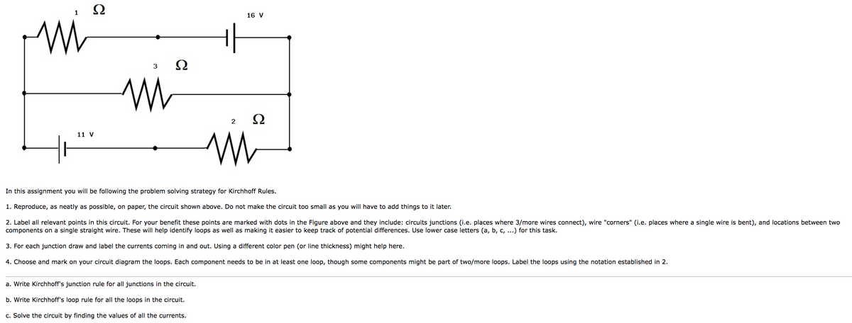 M
1
Ω
11 V
3
W
Ω
16 V
a. Write Kirchhoff's junction rule for all junctions in the circuit.
b. Write Kirchhoff's loop rule for all the loops in the circuit.
c. Solve the circuit by finding the values of all the currents.
2
Ω
mi
M
In this assignment you will be following the problem solving strategy for Kirchhoff Rules.
1. Reproduce, as neatly as possible, on paper, the circuit shown above. Do not make the circuit too small as you will have to add things to it later.
2. Label all relevant points in this circuit. For your benefit these points are marked with dots in the Figure above and they include: circuits junctions (i.e. places where 3/more wires connect), wire "corners" (i.e. places where a single wire is bent), and locations between two
components on a single straight wire. These will help identify loops as well as making it easier to keep track of potential differences. Use lower case letters (a, b, c, ...) for this task.
3. For each junction draw and label the currents coming in and out. Using a different color pen (or line thickness) might help here.
4. Choose and mark on your circuit diagram the loops. Each component needs to be in at least one loop, though some components might be part of two/more loops. Label the loops using the notation established in 2.