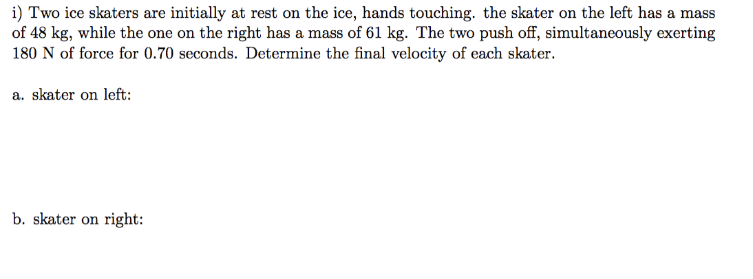 i) Two ice skaters are initially at rest on the ice, hands touching. the skater on the left has a mass
of 48 kg, while the one on the right has a mass of 61 kg. The two push off, simultaneously exerting
180 N of force for 0.70 seconds. Determine the final velocity of each skater.
a. skater on left:
b. skater on right: