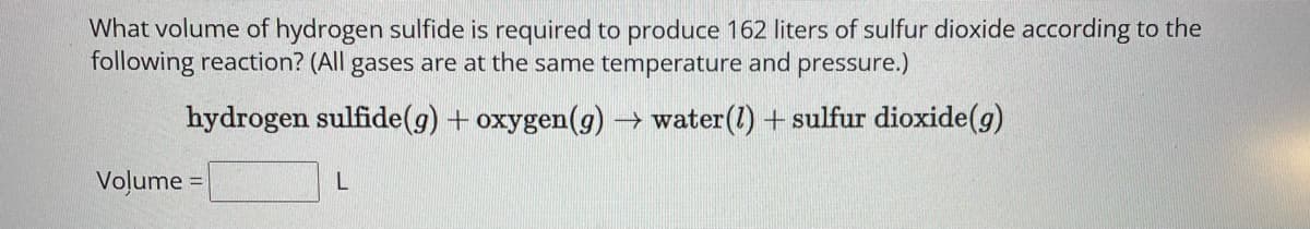 What volume of hydrogen sulfide is required to produce 162 liters of sulfur dioxide according to the
following reaction? (All gases are at the same temperature and pressure.)
hydrogen sulfide (g) + oxygen(g) → water (1) + sulfur dioxide (g)
Volume=
L