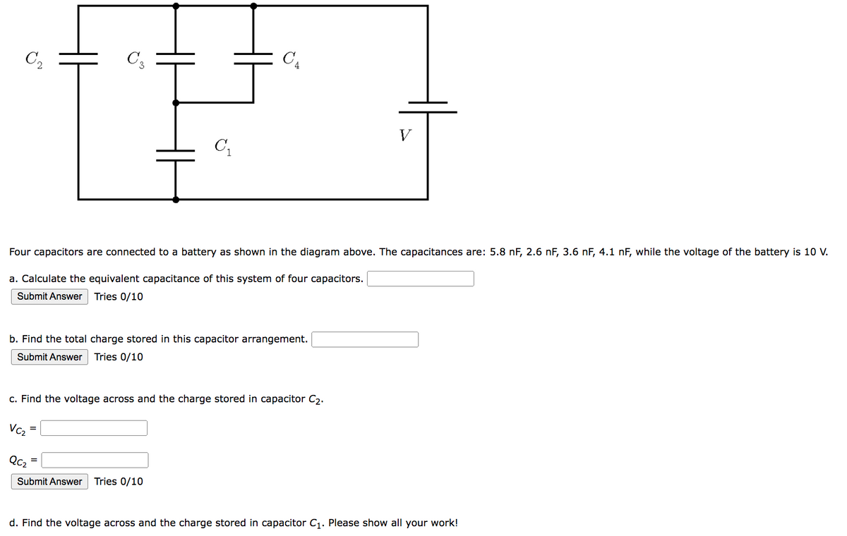 C₂
С3
C₁
C₁
Four capacitors are connected to a battery as shown in the diagram above. The capacitances are: 5.8 nF, 2.6 nF, 3.6 nF, 4.1 nF, while the voltage of the battery is 10 V.
a. Calculate the equivalent capacitance of this system of four capacitors.
Submit Answer
Tries 0/10
b. Find the total charge stored in this capacitor arrangement.
Submit Answer Tries 0/10
QC₂
Submit Answer Tries 0/10
=
c. Find the voltage across and the charge stored in capacitor C₂.
VC₂
V
d. Find the voltage across and the charge stored in capacitor C₁. Please show all your work!