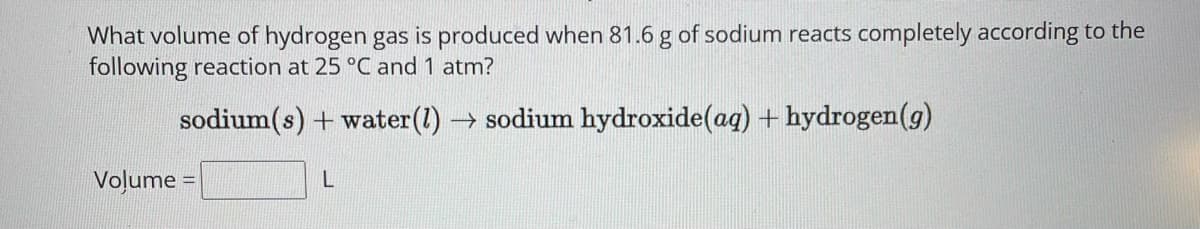 What volume of hydrogen gas is produced when 81.6 g of sodium reacts completely according to the
following reaction at 25 °C and 1 atm?
sodium(s) + water (1)→ sodium hydroxide (ag) + hydrogen (g)
Volume
L