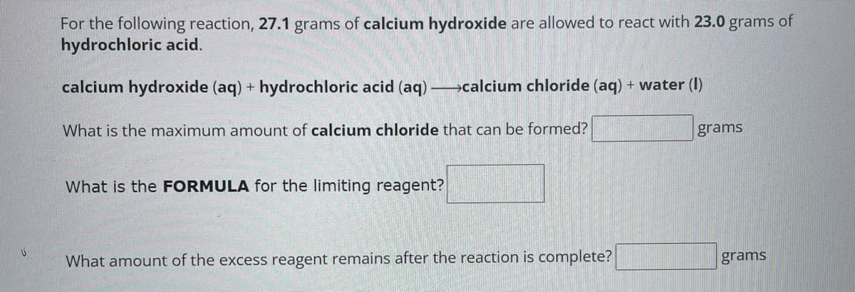 V
For the following reaction, 27.1 grams of calcium hydroxide are allowed to react with 23.0 grams of
hydrochloric acid.
calcium hydroxide (aq) + hydrochloric acid (aq) →→→calcium chloride (aq) + water (1)
What is the maximum amount of calcium chloride that can be formed?
What is the FORMULA for the limiting reagent?
What amount of the excess reagent remains after the reaction is complete?
grams
grams
