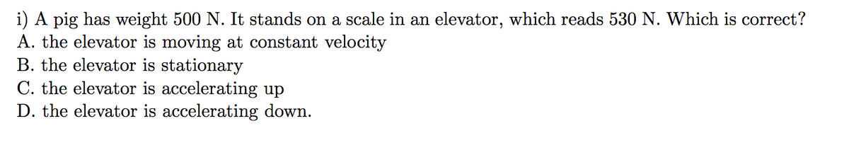 i) A pig has weight 500 N. It stands on a scale in an elevator, which reads 530 N. Which is correct?
A. the elevator is moving at constant velocity
B. the elevator is stationary
C. the elevator is accelerating up
D. the elevator is accelerating down.