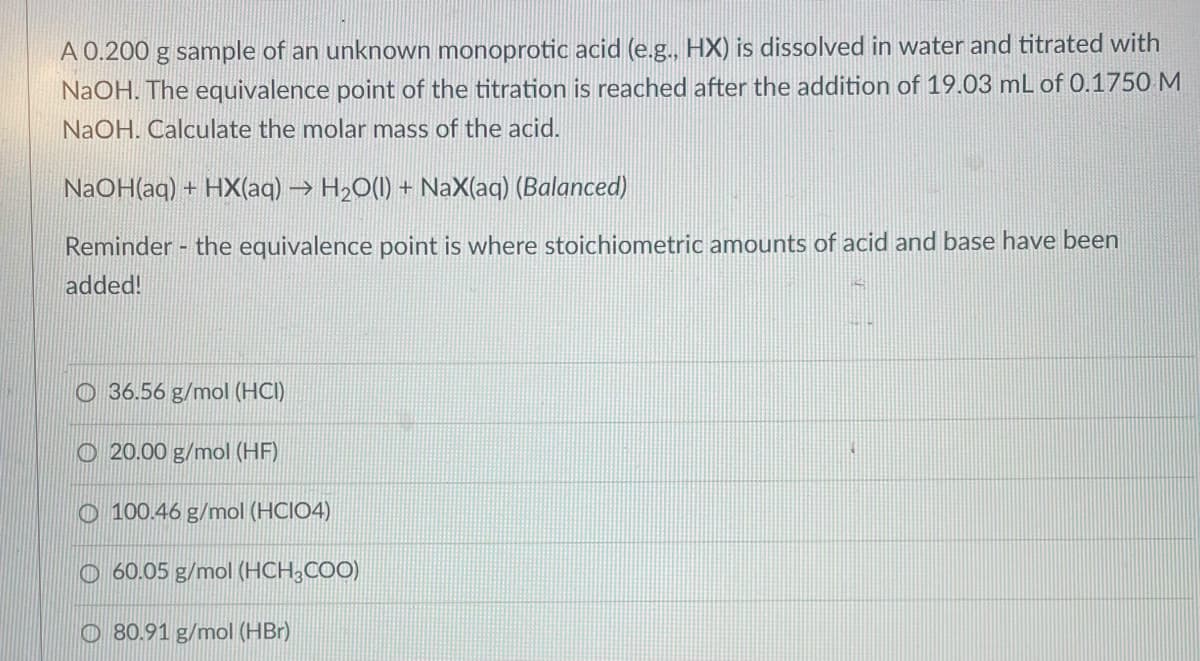 A 0.200 g sample of an unknown monoprotic acid (e.g., HX) is dissolved in water and titrated with
NaOH. The equivalence point of the titration is reached after the addition of 19.03 mL of 0.1750 M
NaOH. Calculate the molar mass of the acid.
NaOH(aq) + HX(aq) → H₂O(1) + NaX(aq) (Balanced)
Reminder - the equivalence point is where stoichiometric amounts of acid and base have been
added!
36.56 g/mol (HCI)
O20.00 g/mol (HF)
O100.46 g/mol (HCIO4)
60.05 g/mol (HCH3COO)
80.91 g/mol (HBr)