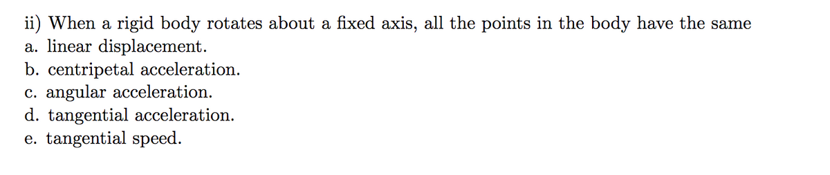 ii) When a rigid body rotates about a fixed axis, all the points in the body have the same
a. linear displacement.
b. centripetal acceleration.
c. angular acceleration.
d. tangential acceleration.
e. tangential speed.