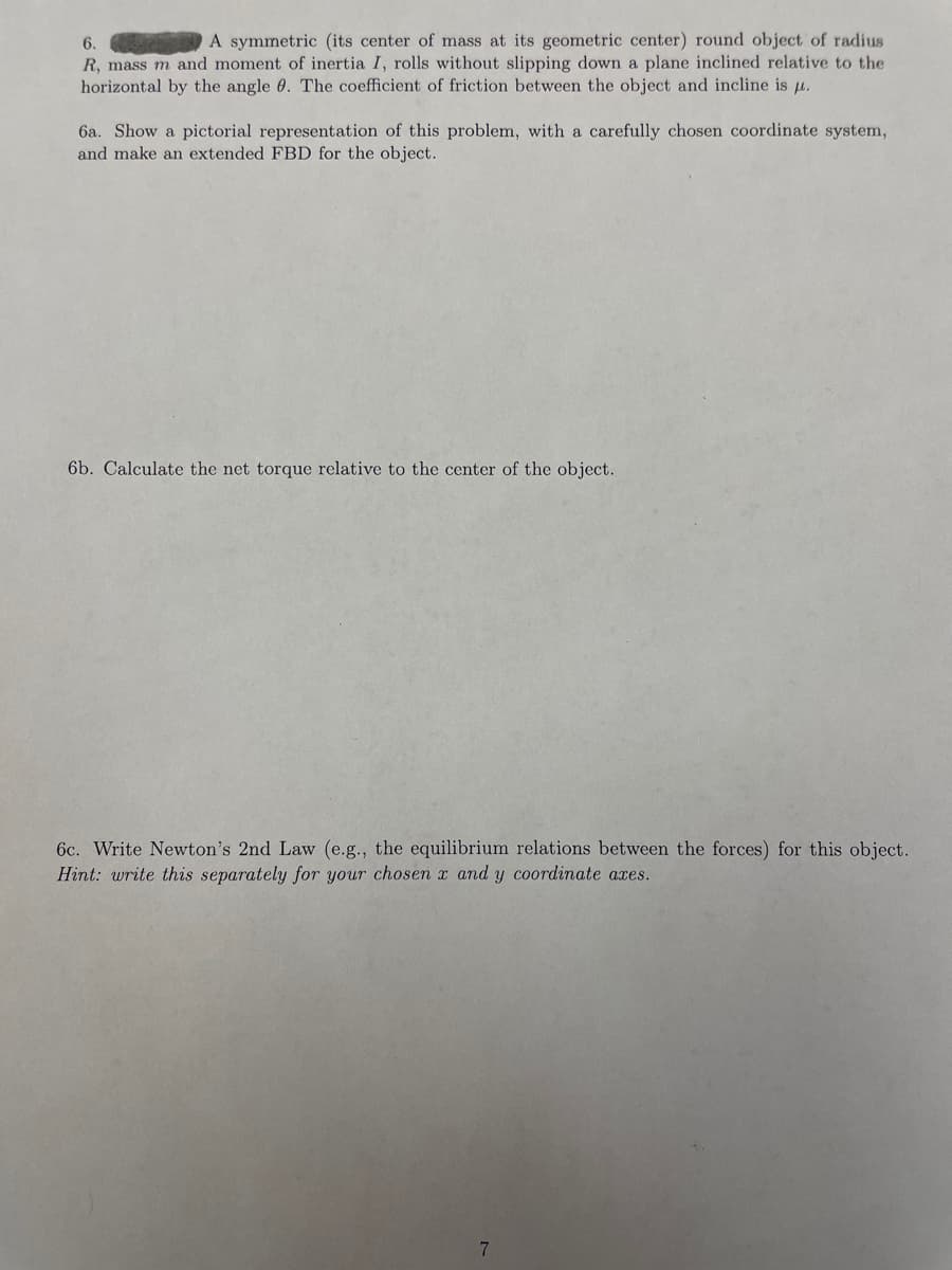 6.
A symmetric (its center of mass at its geometric center) round object of radius
R, mass m and moment of inertia I, rolls without slipping down a plane inclined relative to the
horizontal by the angle 0. The coefficient of friction between the object and incline is u.
6a. Show a pictorial representation of this problem, with a carefully chosen coordinate system,
and make an extended FBD for the object.
6b. Calculate the net torque relative to the center of the object.
6c. Write Newton's 2nd Law (e.g., the equilibrium relations between the forces) for this object.
Hint: write this separately for your chosen x and y coordinate axes.
7