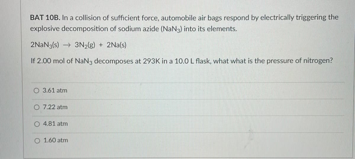 BAT 10B. In a collision of sufficient force, automobile air bags respond by electrically triggering the
explosive decomposition of sodium azide (NaN3) into its elements.
2NaN3(s)→ 3N₂(g) + 2Na(s)
If 2.00 mol of NaN3 decomposes at 293K in a 10.0 L flask, what what is the pressure of nitrogen?
3.61 atm
O7.22 atm
O4.81 atm
1.60 atm