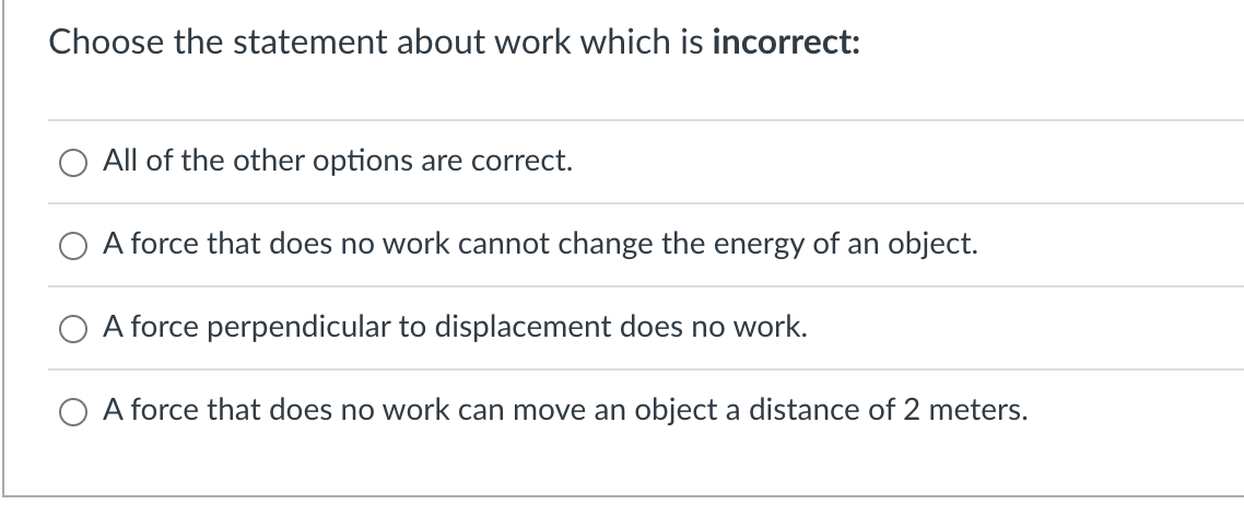 Choose the statement about work which is incorrect:
All of the other options are correct.
A force that does no work cannot change the energy of an object.
A force perpendicular to displacement does no work.
A force that does no work can move an object a distance of 2 meters.