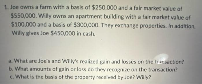 1. Joe owns a farm with a basis of $250,000 and a fair market value of
$550,000. Willy owns an apartment building with a fair market value of
$100,000 and a basis of $300,000. They exchange properties. In addition,
Willy gives Joe $450,000 in cash.
a. What are Joe's and Willy's realized gain and losses on the transaction?
b. What amounts of gain or loss do they recognize on the transaction?
c. What is the basis of the property received by Joe? Willy?