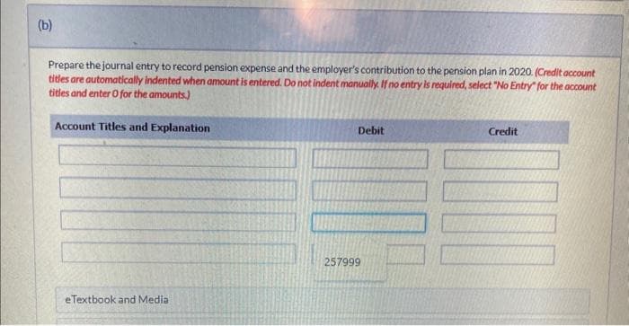 The following information is available for the pension pan of Ivanhoe Company for the year 2020.
Actual and expected return on plan assets
Benefits paid to retirees
Contributions (funding)
Interest/discount rate
Prior service cost amortization
Projected benefit obligation, January 1, 2020
Service cost
(a)
Your answer is correct.
Compute pension expense for the year 2020.
Pension expense for 2020
eTextbook and Medial
List of Accounts
$
$13.800
36,600
88,000
11 %
7,900
502,000
59,000
108320