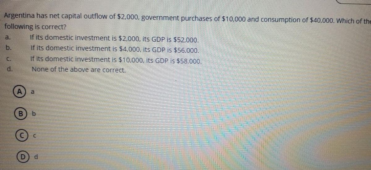 Argentina has net capital outflow of $2,000, government purchases of $10,000 and consumption of $40,000. Which of the
following is correct?
If its domestic investment is $2,000, its GDP is $52,000.
If its domestic investment is $4,000, its GDP is $56,000.
If its domestic investment is $10,000, its GDP is $58,000.
None of the above are correct.
b.
d.
A
B
D
b