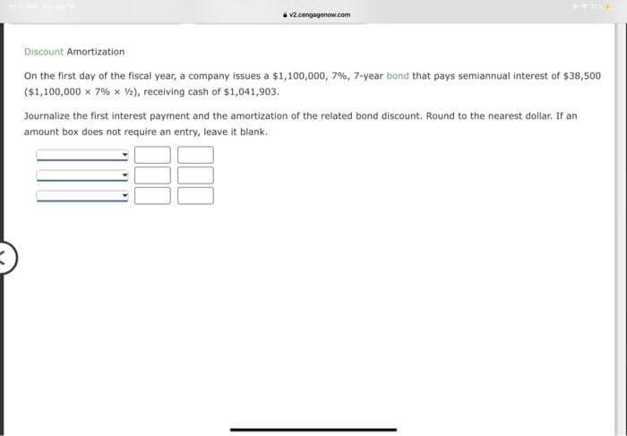 v2.cengagenow.com
403114
Discount Amortization
On the first day of the fiscal year, a company issues a $1,100,000, 7%, 7-year bond that pays semiannual interest of $38,500
($1,100,000 x 7% x 1/2), receiving cash of $1,041,903.
Journalize the first interest payment and the amortization of the related bond discount. Round to the nearest dollar. If an
amount box does not require an entry, leave it blank.