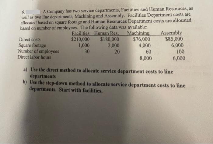6.
A Company has two service departments, Facilities and Human Resources, as
well as two line departments, Machining and Assembly. Facilities Department costs are
allocated based on square footage and Human Resources Department costs are allocated
based on number of employees. The following data was available:
Facilities Human Res. Machining
$210,000
$180,000
$76,000
1,000
2,000
4,000
30
20
60
8,000
Direct costs
Square footage
Number of employees
Direct labor hours
Assembly
$85,000
6,000
100
6,000
a) Use the direct method to allocate service department costs to line
departments
b) Use the step-down method to allocate service department costs to line
departments. Start with facilities.