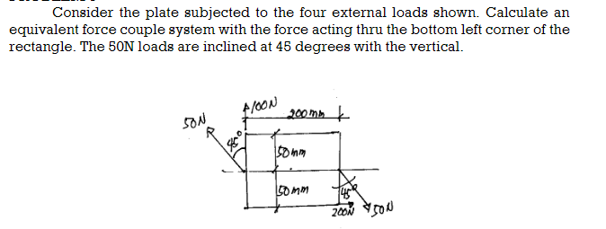 Consider the plate subjected to the four external loads shown. Calculate an
equivalent force couple system with the force acting thru the bottom left corner of the
rectangle. The 50N loads are inclined at 45 degrees with the vertical.
SON
floow
200mm
150mm
50mm
1459
2000 500