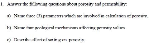 1. Answer the following questions about porosity and permeability:
a) Name three (3) parameters which are involved in calculation of porosity.
b) Name four geological mechanisms affecting porosity values.
c) Describe effect of sorting on porosity.
