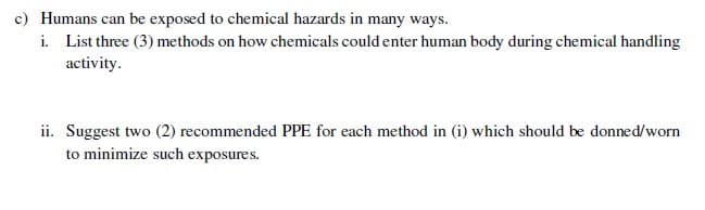 c) Humans can be exposed to chemical hazards in many ways.
i. List three (3) methods on how chemicals could enter human body during chemical handling
activity.
ii. Suggest two (2) recommended PPE for each method in (i) which should be donned/worn
to minimize such exposures.