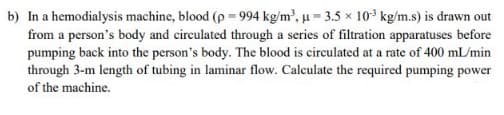 b) In a hemodialysis machine, blood (p = 994 kg/m², u = 3.5 x 10 kg/m.s) is drawn out
from a person's body and circulated through a series of filtration apparatuses before
pumping back into the person's body. The blood is circulated at a rate of 400 mL/min
through 3-m length of tubing in laminar flow. Calculate the required pumping power
of the machine.
