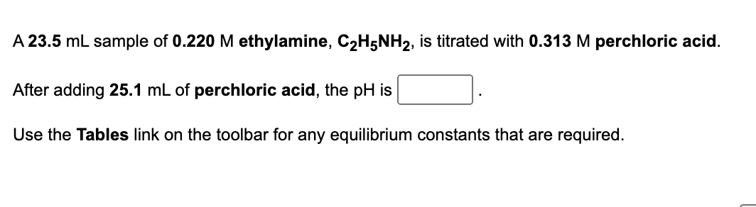 A 23.5 mL sample of 0.220 M ethylamine, C₂H5NH2, is titrated with 0.313 M perchloric acid.
After adding 25.1 mL of perchloric acid, the pH is
Use the Tables link on the toolbar for any equilibrium constants that are required.