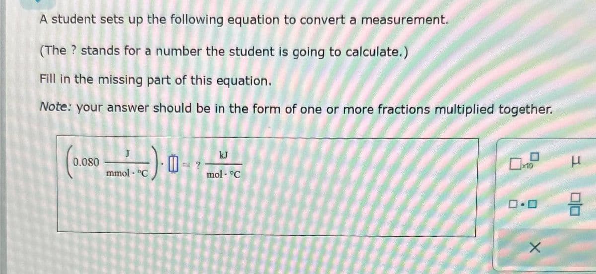 A student sets up the following equation to convert a measurement.
(The ? stands for a number the student is going to calculate.)
Fill in the missing part of this equation.
Note: your answer should be in the form of one or more fractions multiplied together.
0.080
mmol - °C
0
= ?
mol. °C
10
0.0
X
μ
DO
