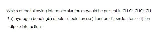 Which of the following intermolecular forces would be present in CH CHCHCHCH
? a) hydrogen bondingb) dipole -dipole forcesc) London dispersion forcesd) lon
-dipole interactions