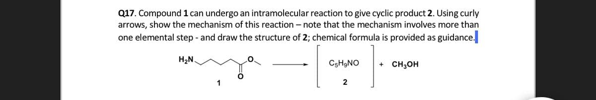Q17. Compound 1 can undergo an intramolecular reaction to give cyclic product 2. Using curly
arrows, show the mechanism of this reaction – note that the mechanism involves more than
one elemental step - and draw the structure of 2; chemical formula is provided as guidance.
H2N.
C5H9NO
CH;OH
2
