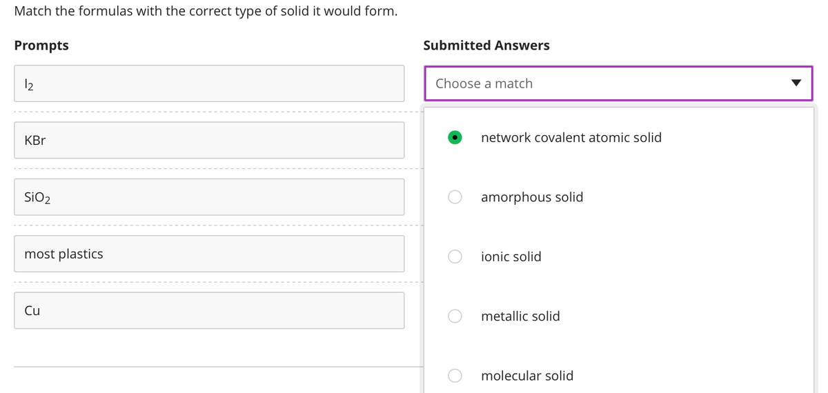 Match the formulas with the correct type of solid it would form.
Prompts
12
KBr
SiO₂
most plastics
Cu
Submitted Answers
Choose a match
network covalent atomic solid
amorphous solid
ionic solid
metallic solid
molecular solid