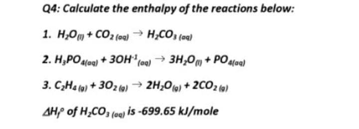 Q4: Calculate the enthalpy of the reactions below:
1. H;Om + CO2 (aq)
- H,CO3 (aa)
2. H;POalag) + 3OH,
→ 3H;0m + POaloa)
3. C;Ha (a) + 302 ()
→ 2H,06) + 2CO2 (9)
AHP of H,CO3 (oa) is -699.65 kJ/mole
