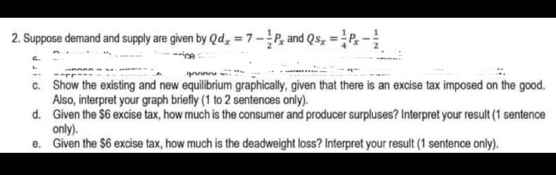 2. Suppose demand and supply are given by Qdy = 7-P, and Qsz =P-
%3D
--ice
c. Show the existing and new eqilibrium graphically, given that there is an excise tax imposed on the good.
Also, interpret your graph briefly (1 to 2 sentences only).
d. Given the $6 excise tax, how much is the consumer and producer surpluses? Interpret your result (1 sentence
only).
e. Given the $6 excise tax, how much is the deadweight loss? Interpret your result (1 sentence only).
