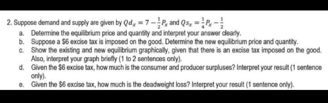 2. Suppose demand and supply are given by Qdy = 7-P, and Qsz =P-
a. Determine the equilibrium price and quantity and interpret your answer clearly.
b. Suppose a $6 excise tax is imposed on the good. Determine the new equilibrium price and quantity.
c. Show the existing and new equilibrium graphically, given that there is an excise tax imposed on the good.
Also, interpret your graph briefly (1 to 2 sentences only).
d. Given the $6 excise tax, how much is the consumer and producer surpluses? Interpret your result (1 sentence
only).
e. Given the $6 excise tax, how much is the deadweight loss? Interpret your result (1 sentence only).
%3D
