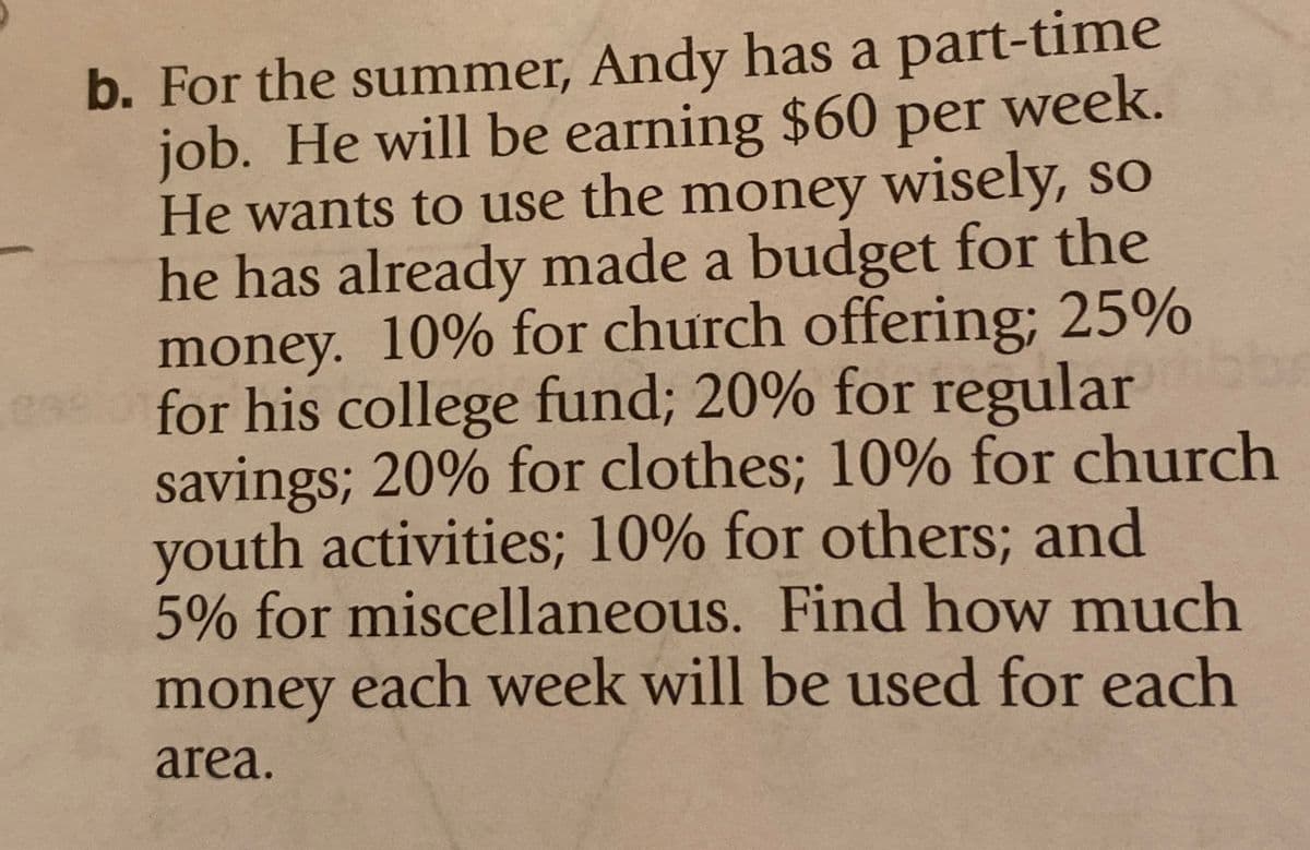 299
b. For the summer, Andy has a part-time
job. He will be earning $60 per week.
He wants to use the money wisely, so
he has already made a budget for the
money. 10% for church offering; 25%
for his college fund; 20% for regular
savings; 20% for clothes; 10% for church
youth activities; 10% for others; and
5% for miscellaneous. Find how much
money each week will be used for each
area.