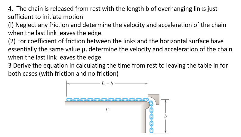 4. The chain is released from rest with the length b of overhanging links just
sufficient to initiate motion
(I) Neglect any friction and determine the velocity and acceleration of the chain
when the last link leaves the edge.
(2) For coefficient of friction between the links and the horizontal surface have
essentially the same value μ, determine the velocity and acceleration of the chain
when the last link leaves the edge.
3 Derive the equation in calculating the time from rest to leaving the table in for
both cases (with friction and no friction)
L-b.
μ
b