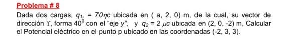 Problema #8
Dada dos cargas, q1,
70nc ubicada en ( a, 2, 0) m, de la cual, su vector de
dirección Y, forma 40° con el "eje y", y 92 = 2 μc ubicada en (2, 0, -2) m, Calcular
el Potencial eléctrico en el punto p ubicado en las coordenadas (-2, 3, 3).