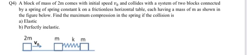 Q4) A block of mass of 2m comes with initial speed vo and collides with a system of two blocks connected
by a spring of spring constant k on a frictionless horizontal table, each having a mass of m as shown in
the figure below. Find the maximum compression in the spring if the collision is
a) Elastic
b) Perfectly inelastic.
2m
m
k m
Примп