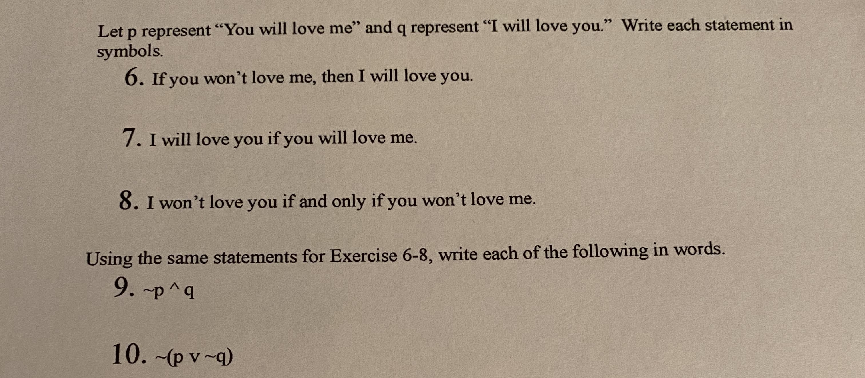Let p represent "You will love me" and q represent "I will love you." Write each statement in
symbols.
6. If you won't love me, then I will love you.
7. I will love you if you will love me.
8. I won't love you if and only if you won't love me.

