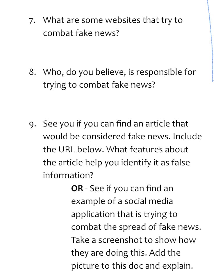 7. What are some websites that try to
combat fake news?
8. Who, do you believe, is responsible for
trying to combat fake news?
9. See you if you can find an article that
would be considered fake news. Include
the URL below. What features about
the article help you identify it as false
information?
OR - See if you can find an
example of a social media
application that is trying to
combat the spread of fake news.
Take a screenshot to show how
they are doing this. Add the
picture to this doc and explain.
